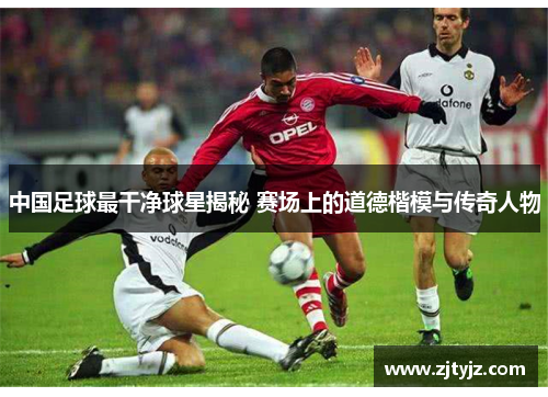 中国足球最干净球星揭秘 赛场上的道德楷模与传奇人物